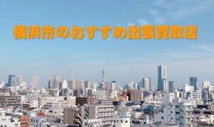 横浜エリア専門のおすすめ出張買取業者3選｜お持ち込み不要